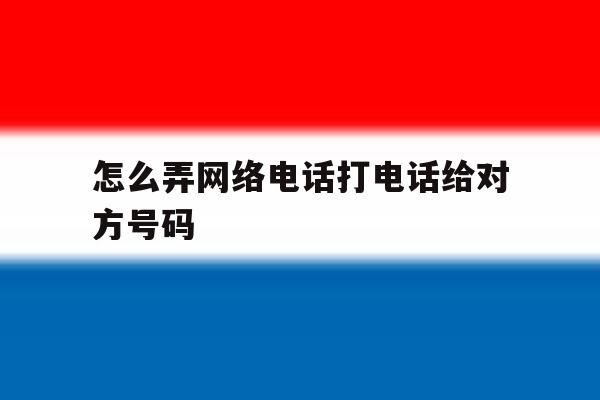 怎么弄网络电话打电话给对方号码 怎么弄网络电话打电话给对方号码