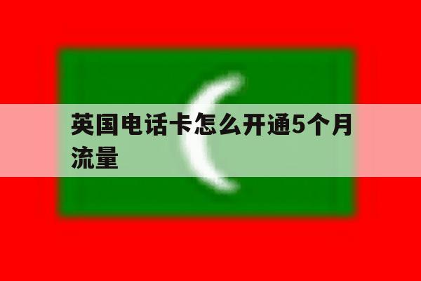 英国电话卡怎么开通5个月流量 英国电话卡怎么开通5个月流量