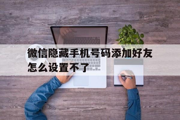 微信隐藏手机号码添加好友怎么设置不了 微信隐藏手机号码添加好友怎么设置不了