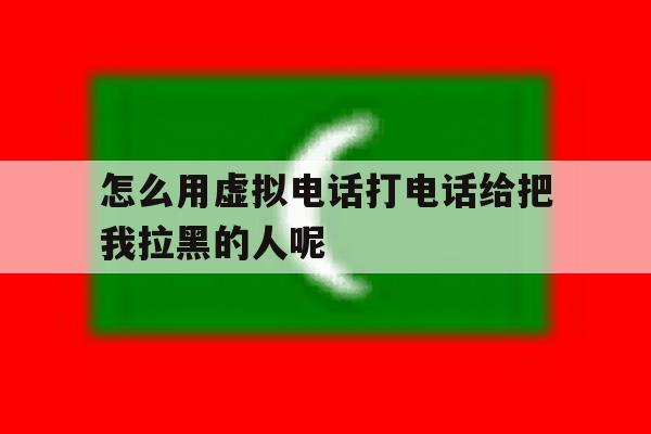 怎么用虚拟电话打电话给把我拉黑的人呢 怎么用虚拟电话打电话给把我拉黑的人呢
