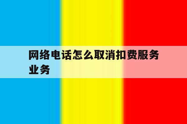 网络电话怎么取消扣费服务业务 网络电话怎么取消扣费服务业务
