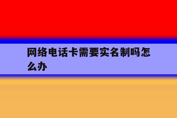 网络电话卡需要实名制吗怎么办 网络电话卡需要实名制吗怎么办