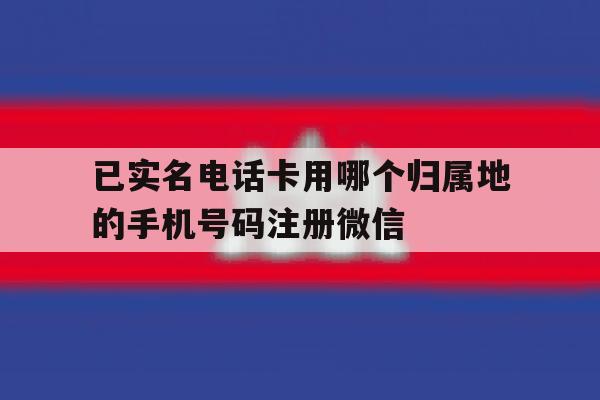 已实名电话卡用哪个归属地的手机号码注册微信