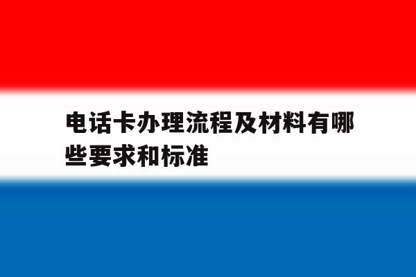电话卡办理流程及材料有哪些要求和标准 电话卡办理流程及材料有哪些要求和标准