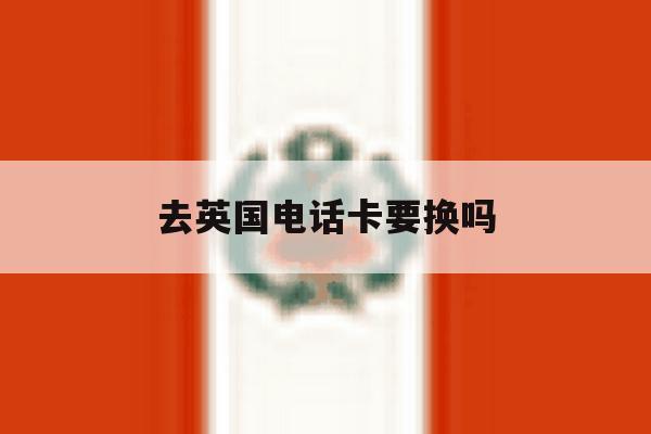 去英国电话卡要换吗 去英国电话卡要换吗