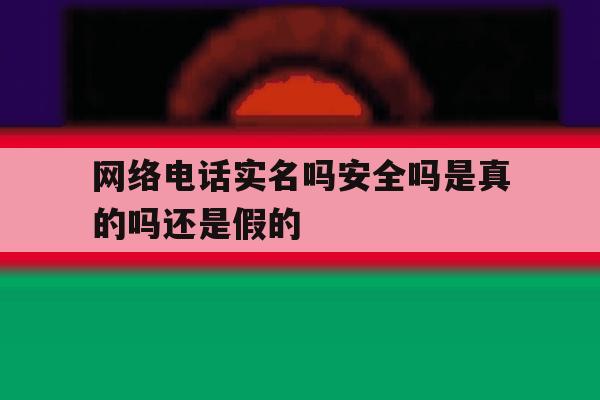 网络电话实名吗安全吗是真的吗还是假的 网络电话实名吗安全吗是真的吗还是假的