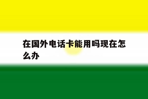 在国外电话卡能用吗现在怎么办 在国外电话卡能用吗现在怎么办