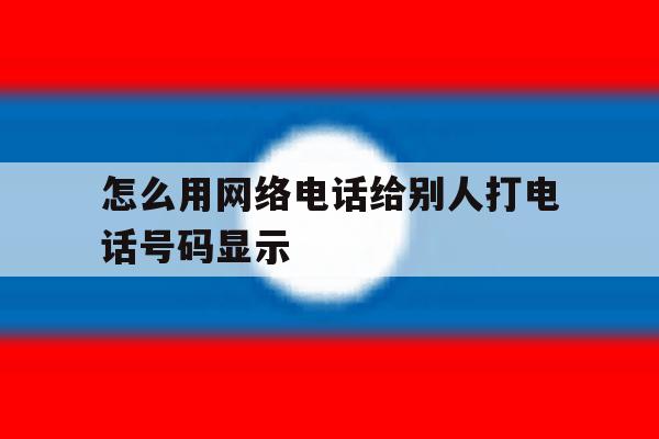 怎么用网络电话给别人打电话号码显示 怎么用网络电话给别人打电话号码显示