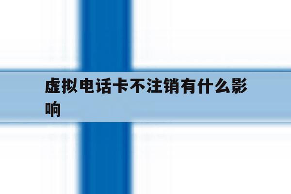 虚拟电话卡不注销有什么影响 虚拟电话卡不注销有什么影响