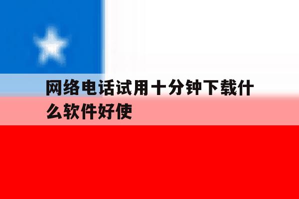 网络电话试用十分钟下载什么软件好使 网络电话试用十分钟下载什么软件好使