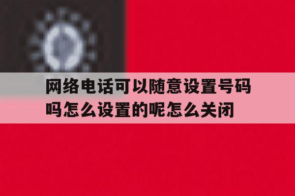 网络电话可以随意设置号码吗怎么设置的呢怎么关闭的简单介绍 网络电话可以随意设置号码吗怎么设置的呢怎么关闭的简单介绍