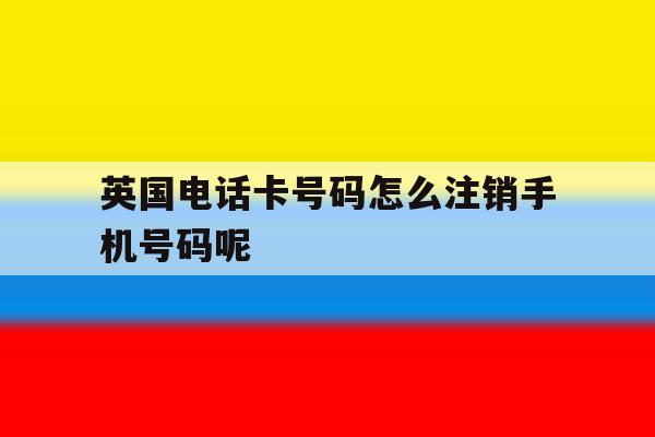 关于英国电话卡号码怎么注销手机号码呢的信息 关于英国电话卡号码怎么注销手机号码呢的信息