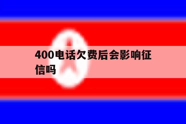 400电话欠费后会影响征信吗 400电话欠费后会影响征信吗