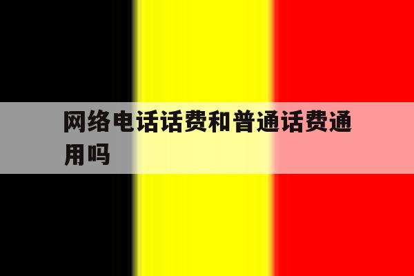 网络电话话费和普通话费通用吗 网络电话话费和普通话费通用吗