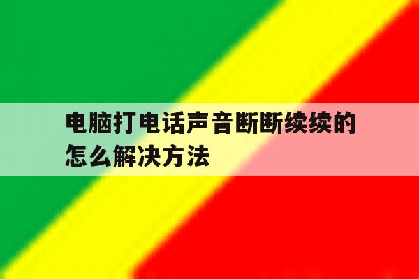 电脑打电话声音断断续续的怎么解决方法的简单介绍 电脑打电话声音断断续续的怎么解决方法的简单介绍