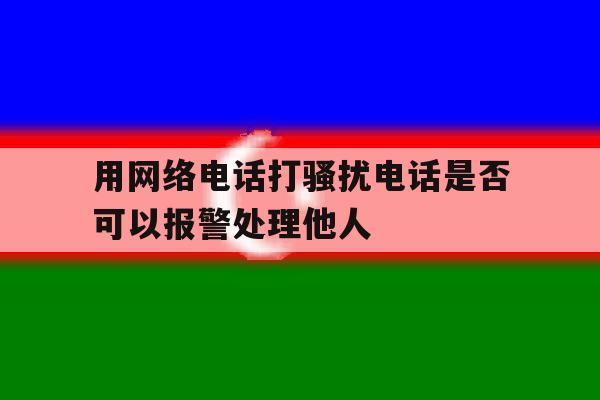 用网络电话打骚扰电话是否可以报警处理他人 用网络电话打骚扰电话是否可以报警处理他人