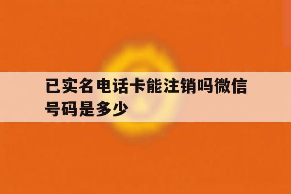 已实名电话卡能注销吗微信号码是多少 已实名电话卡能注销吗微信号码是多少