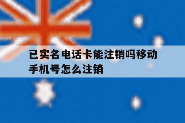 已实名电话卡能注销吗移动手机号怎么注销 已实名电话卡能注销吗移动手机号怎么注销