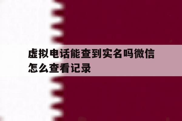 虚拟电话能查到实名吗微信怎么查看记录 虚拟电话能查到实名吗微信怎么查看记录