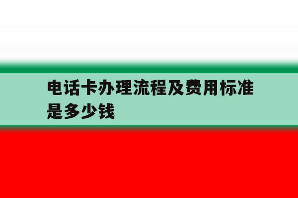 包含电话卡办理流程及费用标准是多少钱的词条 包含电话卡办理流程及费用标准是多少钱的词条