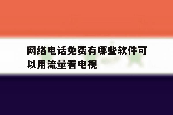 网络电话免费有哪些软件可以用流量看电视 网络电话免费有哪些软件可以用流量看电视