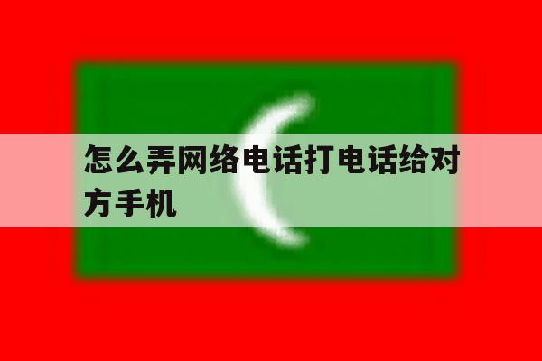 怎么弄网络电话打电话给对方手机 怎么弄网络电话打电话给对方手机