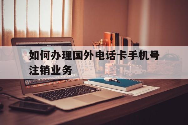 如何办理国外电话卡手机号注销业务 如何办理国外电话卡手机号注销业务