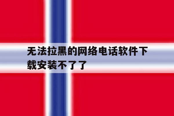 无法拉黑的网络电话软件下载安装不了了 无法拉黑的网络电话软件下载安装不了了