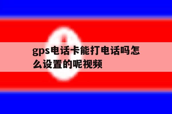 gps电话卡能打电话吗怎么设置的呢视频 gps电话卡能打电话吗怎么设置的呢视频