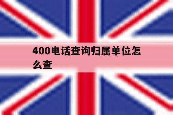 400电话查询归属单位怎么查 400电话查询归属单位怎么查