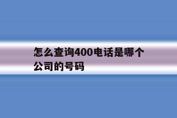 怎么查询400电话是哪个公司的号码 怎么查询400电话是哪个公司的号码