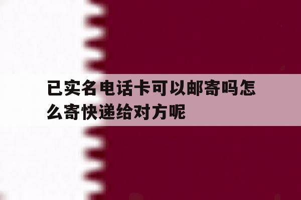 关于已实名电话卡可以邮寄吗怎么寄快递给对方呢的信息 关于已实名电话卡可以邮寄吗怎么寄快递给对方呢的信息