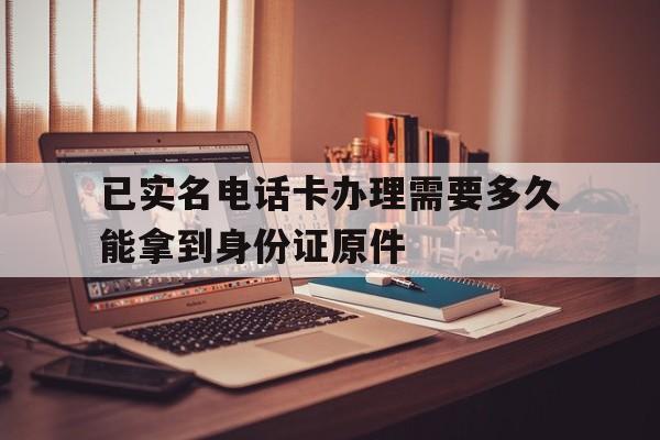 已实名电话卡办理需要多久能拿到身份证原件的简单介绍 已实名电话卡办理需要多久能拿到身份证原件的简单介绍