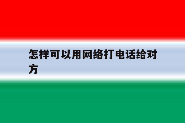 怎样可以用网络打电话给对方 怎样可以用网络打电话给对方