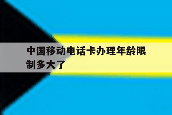 中国移动电话卡办理年龄限制多大了 中国移动电话卡办理年龄限制多大了