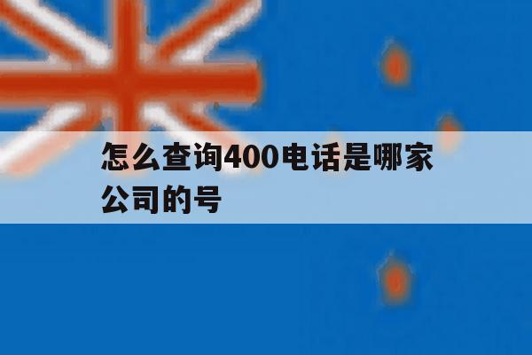 怎么查询400电话是哪家公司的号 怎么查询400电话是哪家公司的号