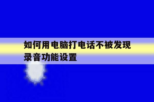 如何用电脑打电话不被发现录音功能设置的简单介绍 如何用电脑打电话不被发现录音功能设置的简单介绍