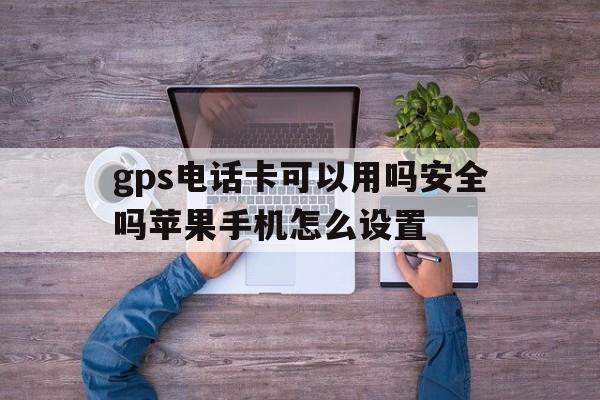 gps电话卡可以用吗安全吗苹果手机怎么设置 gps电话卡可以用吗安全吗苹果手机怎么设置