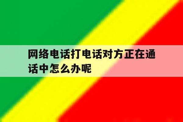 网络电话打电话对方正在通话中怎么办呢的简单介绍 网络电话打电话对方正在通话中怎么办呢的简单介绍