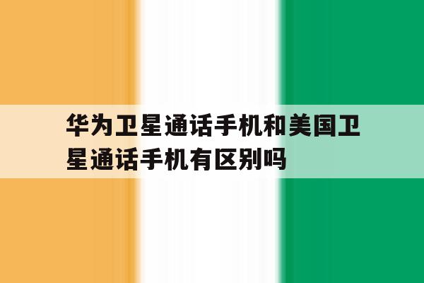 包含华为卫星通话手机和美国卫星通话手机有区别吗的词条 包含华为卫星通话手机和美国卫星通话手机有区别吗的词条