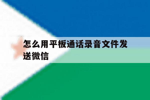 怎么用平板通话录音文件发送微信 怎么用平板通话录音文件发送微信