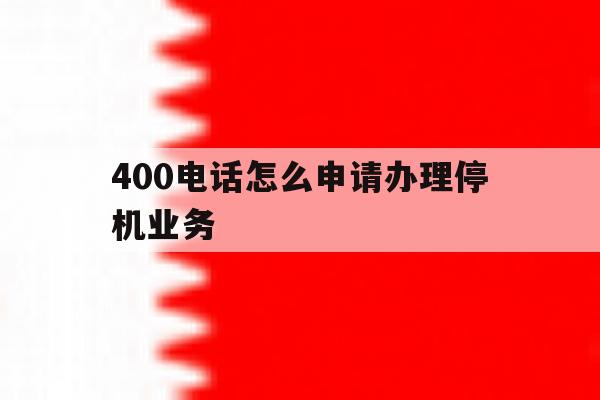 400电话怎么申请办理停机业务 400电话怎么申请办理停机业务