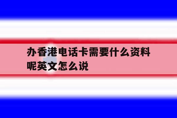 关于办香港电话卡需要什么资料呢英文怎么说的信息 关于办香港电话卡需要什么资料呢英文怎么说的信息