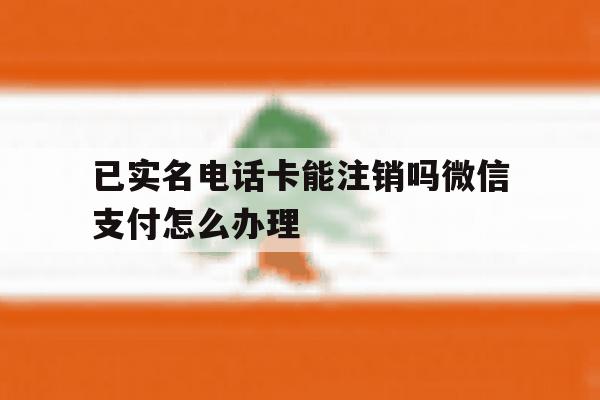 包含已实名电话卡能注销吗微信支付怎么办理的词条 包含已实名电话卡能注销吗微信支付怎么办理的词条