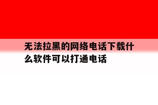 无法拉黑的网络电话下载什么软件可以打通电话的简单介绍 无法拉黑的网络电话下载什么软件可以打通电话的简单介绍