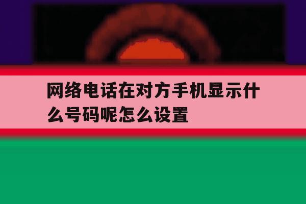 网络电话在对方手机显示什么号码呢怎么设置 网络电话在对方手机显示什么号码呢怎么设置