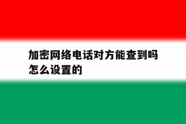 加密网络电话对方能查到吗怎么设置的 加密网络电话对方能查到吗怎么设置的