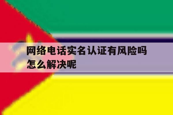 网络电话实名认证有风险吗怎么解决呢 网络电话实名认证有风险吗怎么解决呢