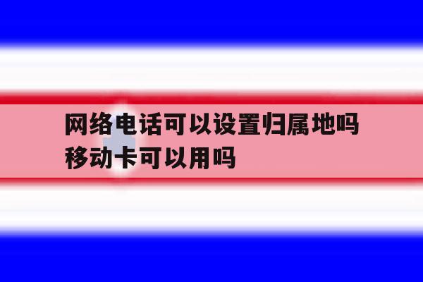 网络电话可以设置归属地吗移动卡可以用吗的简单介绍 网络电话可以设置归属地吗移动卡可以用吗的简单介绍