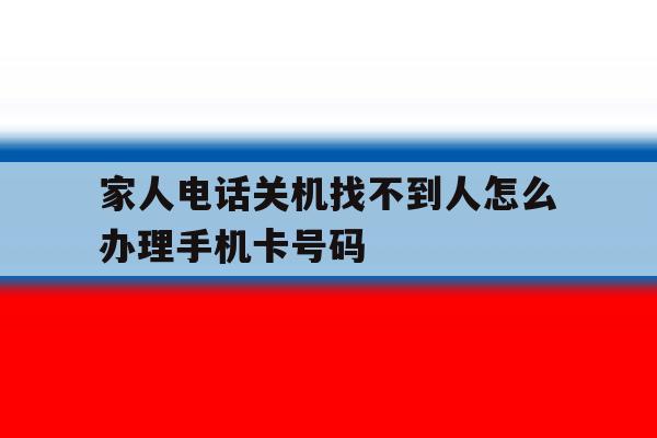 家人电话关机找不到人怎么办理手机卡号码 家人电话关机找不到人怎么办理手机卡号码